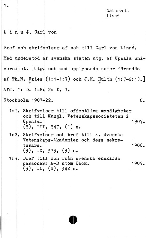  ﻿1
Naturvet.
Linné
Linné, Carl von
Bref och skrifvelser af och till Carl von Linné.
Med understöd af svenska staten utg. af Upsala uni-
versitet. [Utg. och med upplysande noter försedda
af Th.Ä. Fries (1:1—1:7) och J.M. Hulth (1:7-2:1).]
-f	4r
Afd. 1: D. 1-8; 2: D. 1.
Stockholm 1907-22.	8.
1:1. Skrifvelser till offentliga myndigheter
och till Kungl. Vetenskapssocieteten i
Upsala.	1907»
(3), III, 347, (1) s.
1:2. Skrifvelser och bref till K, Svenska
Vetenskaps-Akademien och dess sekre-
terare.	1908.
(3), IX, 373, (3) s.
1:3. Bref till och från svenska enskilda
personer:	A-B utom Bäck.	1909.
(3), II, (2), 342 s.