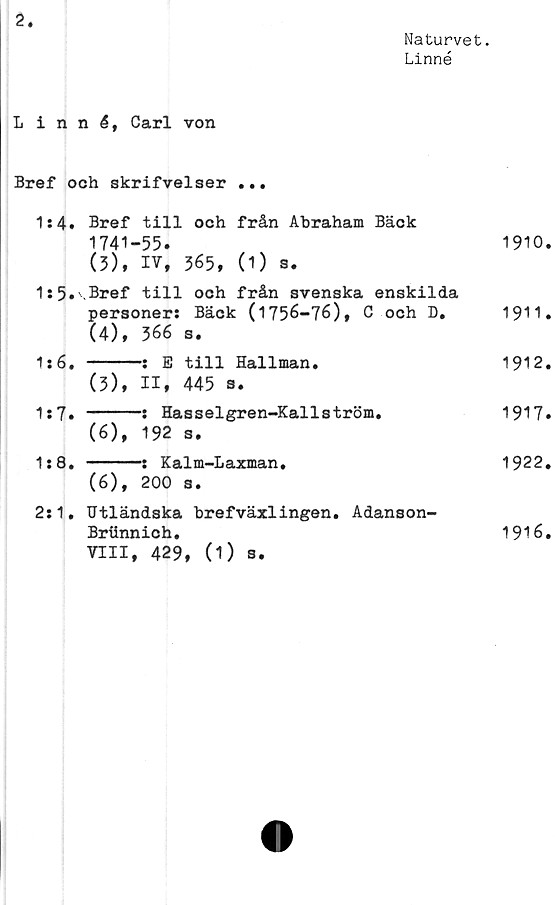  ﻿2
Naturvet.
Linné
Linné, Carl von
Bref och skrifvelser ...
1:4» Bref	till och från Abraham Bäck	
1741-	-55.	1910
(3),	IV, 365, (1) s.	
1:5.\Bref	till och från svenska enskilda	
personer: Bäck (1756-76), C och D#		1911
(4),	366 s.	
1:6. 		-: E till Hallman.	1912
(3),	II, 445 s.	
1:7. 		-: Hasselgren-Kallström.	1917
(6),	192 s.	
1:8. 		-: Kalm-Laxman.	1922
(6),	200 s.	
2:1. Utländska brefväxlingen. Adanson-		
Brtinnich.		1916
VIII, 429, (1) s.