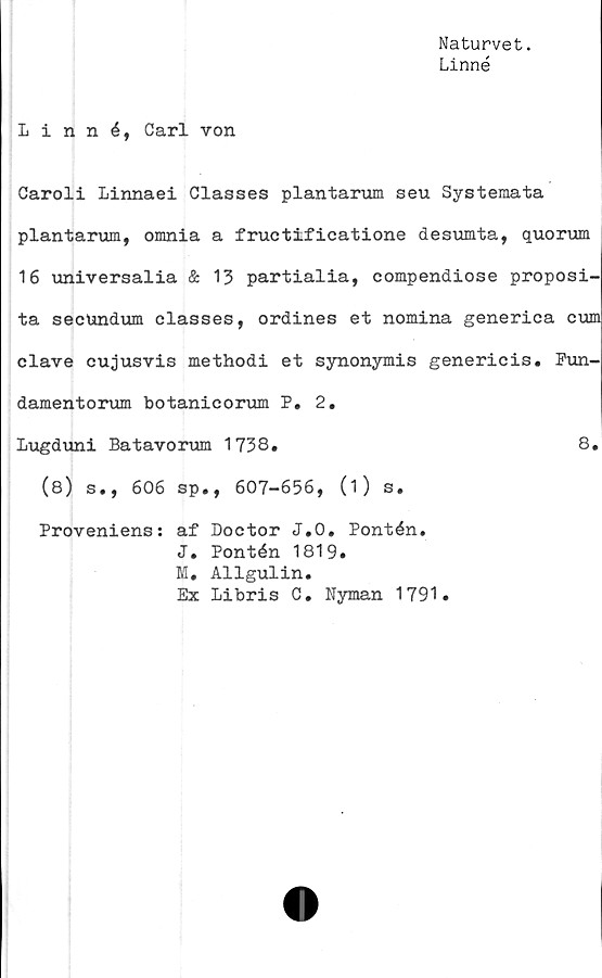 ﻿Naturvet.
Linné
Linné, Carl von
Caroli Linnaei Classes plantarum seu Systemata
plantarum, omnia a fructificatione desumta, quorum
16 universalia & 13 partialia, compendiose proposi-
ta secundum classes, ordines et nomina generica cum
clave cujusvis methodi et synonymis genericis. Fun-
damentorum botanicorum P. 2.
Lugduni Batavorum 1738.	8.
(8) s., 606 sp., 607-656, (i) s.
Proveniens: af Doctor J.O. Pontén.
J. Pontén 1819.
M. Allgulin.
Ex Libris C. Nyman 1791.