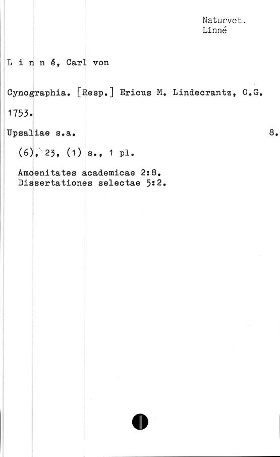  ﻿Naturvet.
Linné
Linné, Carl von
Cynographia. [Resp.] Ericus
1753.
TJpsaliae s.a.
(6),' 23, (1) s., 1 pl.
Amoenitates academicae 2:8.
Dissertationes selectae 5*2
. Lindecrantz, O.G.
8.