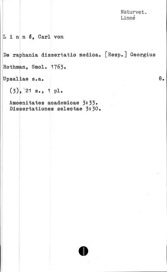  ﻿Naturvet.
Linné
Linné, Carl von
De raphania dissertatio medica. [Resp.] Georgius
Rothman, Smol. 1763.
Upsaliae s.a.	8.
(5), 21 s., 1 pl.
Amoenitates academicae 3*53»
Dissertationes selectae 3*30.