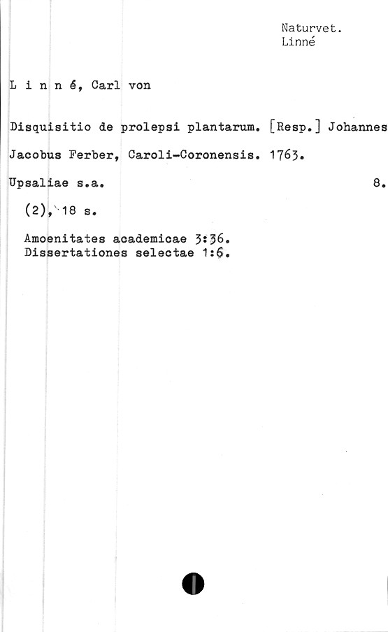  ﻿Naturvet.
Linné
Linn	é, Carl von
Disquisitio de prolepsi plantarum. [Resp.] Johannes
Jacobus Ferber, Caroli-Coronensis. 1763*
Upsaliae s.a.	8.
(2),' 18 s.
Amoenitates academicae 3*36.
Dissertationes seleotae 1:6,