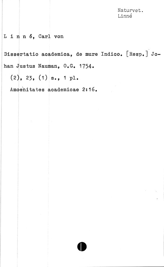  ﻿Naturvet.
Linné
Linné, Carl von
Dissertatio academica, de mure Indico. [Resp.] Jo-
han Justus Nauman, O.G. 1754.
(2), 23, (1) s., 1 pl.
Amoehitates academicae 2:16.