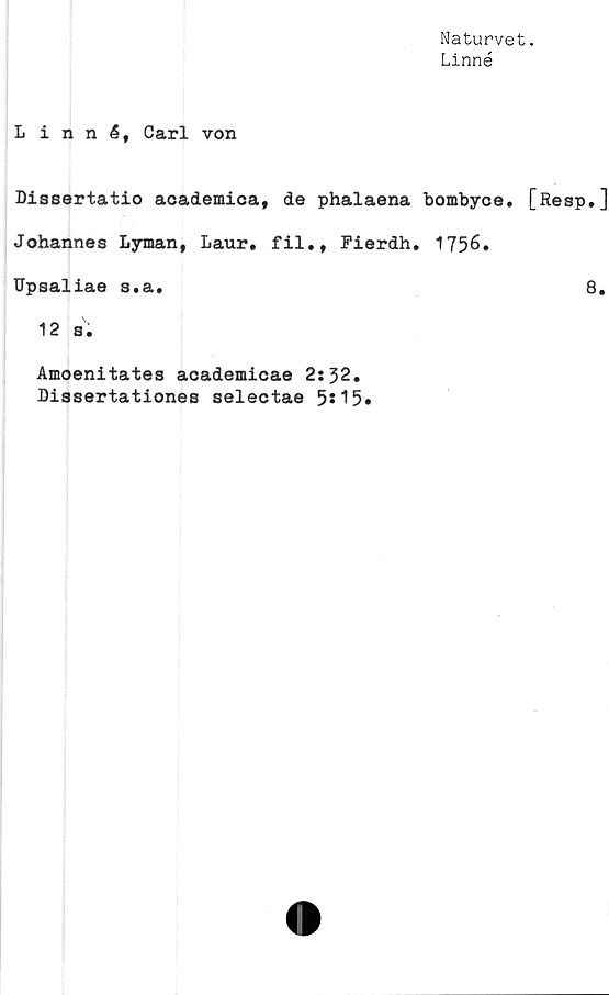  ﻿Naturvet.
Linné
Linné, Carl von
Dissertatio academica, de phalaena bombyce. [Resp.]
Johannes Lyman, Laur, fil., Fierdh. 1756.
Upsaliae s.a.	8.
12 s.
Amoenitates academicae 2:32.
Dissertationes selectae 5*15»
