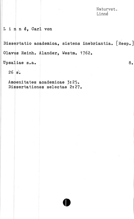  ﻿Naturvet.
Linné
Linné, Carl von
Dissertatio academica, sistens inebriantia. [Resp.]
Olavus Reinh. Alander, Westm. 1762.
Upsaliae s.a.	8.
26 s.
Amoenitates academicae 3*25.
Dissertationes selectae 2:27.