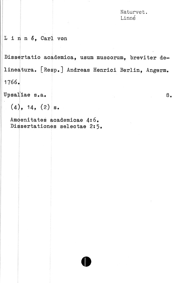  ﻿Naturvet.
Linné
Linné, Carl von
Dissertatio academica, usum muscorum, breviter de-
lineatura. [Resp.] Andreas Henrici Berlin, Angerm.
1766.
Upsaliae s.a.	8.
(4), 14, (2) s.
Amoenitates academicae 4t6.
Dissertationes selectae 2:5.