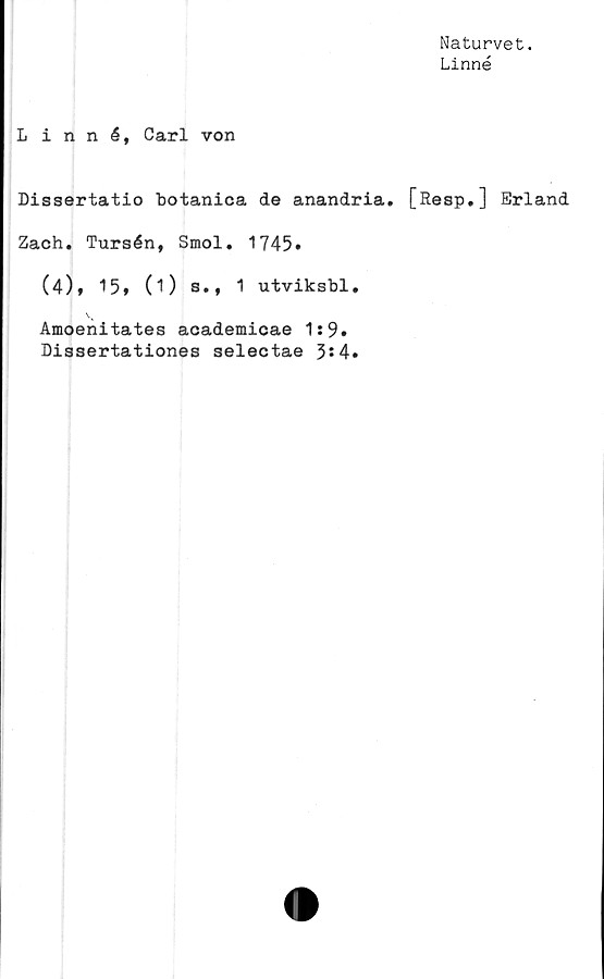  ﻿Naturvet.
Linné
Linn	é, Carl von
Dissertatio botanica de anandria. [Resp.] Erland
Zach. Tursén, Smol. 1745»
(4), 15* (i) s., 1 utviksbl.
Amoenitates academicae 1:9»
Dissertationes selectae 3*4.