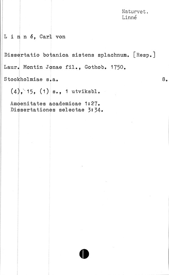  ﻿Naturvet.
Linné
Linné, Carl von
Dissertatio botanioa sistens splachnum. [Resp.]
Laur. Montin Jonae fil., Gothob. 1750.
Stockholmiae s.a.
(4), 15, (1) s., 1 utviksbl.
Amoenitates academicae 1:27.
Dissertationes selectae 3*34.