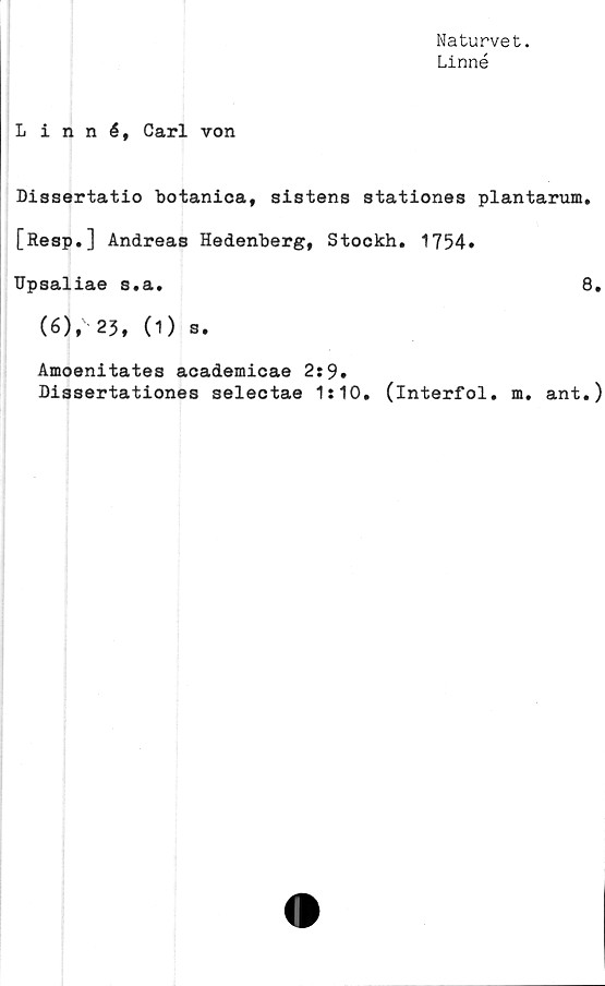  ﻿Naturvet.
Linné
Linné, Carl von
Dissertatio botanica, sistens stationes plantarum.
[Resp.] Andreas Hedenberg, Stockh. 1754*
TJpsaliae s.a.	8.
(6), 23, (1) s.
Amoenitates academicae 2:9.
Dissertationes selectae 1:10. (interfol. m. ant.)