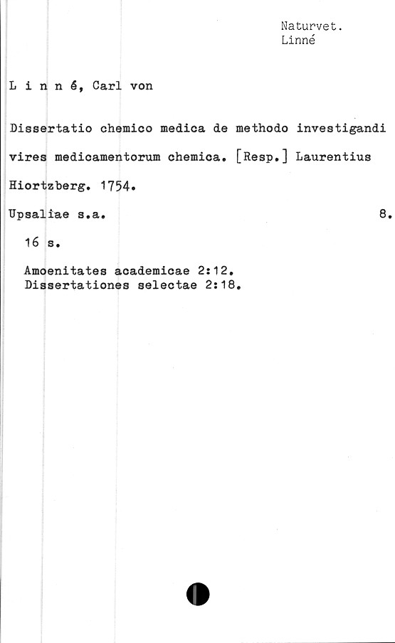  ﻿Naturvet.
Linné
Linné, Carl von
Dissertatio chemico medica de methodo investigandi
vires medicamentorum chemica. [Resp.] Laurentius
Hiortzberg. 1754.
Upsaliae s.a.	8.
16 s.
Amoenitates academicae 2:12.
Dissertationes selectae 2:18.