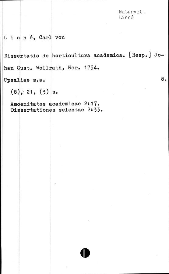  ﻿Naturvet.
Linné
Linné, Carl von
Dissertatio de horticultura aoademica. [Resp.] Jo-
han Gust. Wollrath, Ner. 1754*
Upsaliae s.a.	8.
(8), 21,	(3) 3.
Amoenitates academicae 2:17*
Dissertationes selectae 2:33*