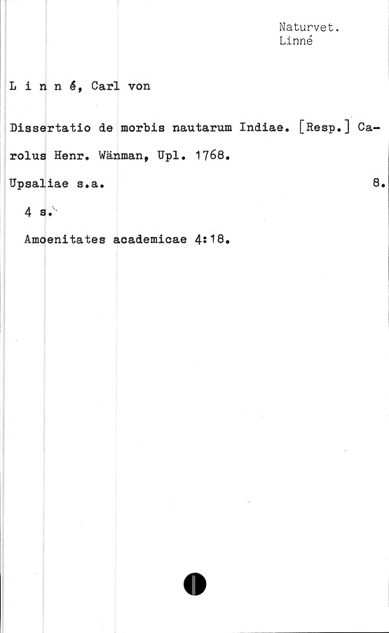  ﻿Naturvet.
Linné
Linné, Carl von
Dissertatio de morbis nautarum Indiae. [Resp.] Ca-
rolus Henr. Wänman, Upl. 1768.
Upsaliae s.a.	8.
4 s.'
Amoenitates academicae 4st8.