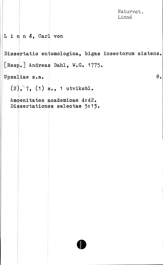  ﻿Naturvet.
Linné
Linné, Carl von
Dissertatio entomologica, bigas insectormn sistens.
[Resp.] Andreas Dahl, W.G. 1775.
Upsaliae s.a.	8.
(2), 7 t (O s., 1 utviksbl.
Amoenitates academicae 4*42.
Dissertationes selectae 5*15»