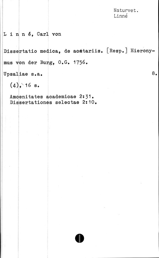  ﻿Naturvet.
Linné
Linné, Carl von
Dissertatio medica, de acatariis. [Resp.] Hierony-
mus von der Burg, O.G. 1756.
Upsaliae s.a.	8.
(4),' 16 s.
Amoenitates academicae 2:51.
Dissertationes selectae 2:10.