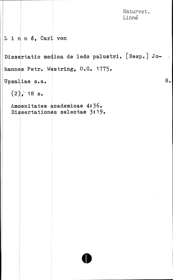  ﻿Naturvet.
Linné
Linné, Carl von
Dissertatio medica de ledo palustri. [Resp.] Jo-
hannes Petr. Westring, O.G, 1775»
TTpsaliae s.a.
(2), 18 s.
Amoenitates academicae 4*36.
Dissertationes selectae 3*19*