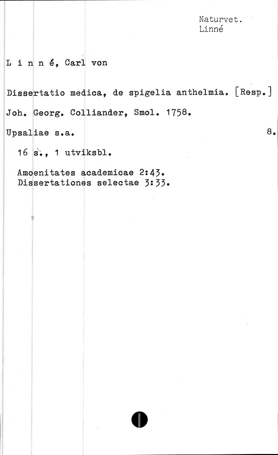  ﻿Naturvet.
Linné
Linné, Carl von
Dissertatio medica, de spigelia anthelmia. [Resp.]
Joh. Georg. Colliander, Smol. 1758.
Upsaliae s.a.	8.
16 s., 1 utviksbl.
Amoenitates academicae 2:45.
Dissertationes selectae 3*33.
