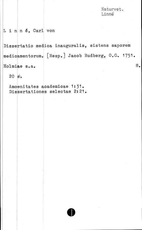  ﻿Naturvet.
Linné
Linné, Carl von
Dissertatio medica inauguralis, sistens saporem
medicamentorum. [Resp.] Jacob Rudberg, O.G. 1751»
Holmiae s.a.
20 s.
Amoenitates academicae 1:31.
Dissertationes selectae 2:21.