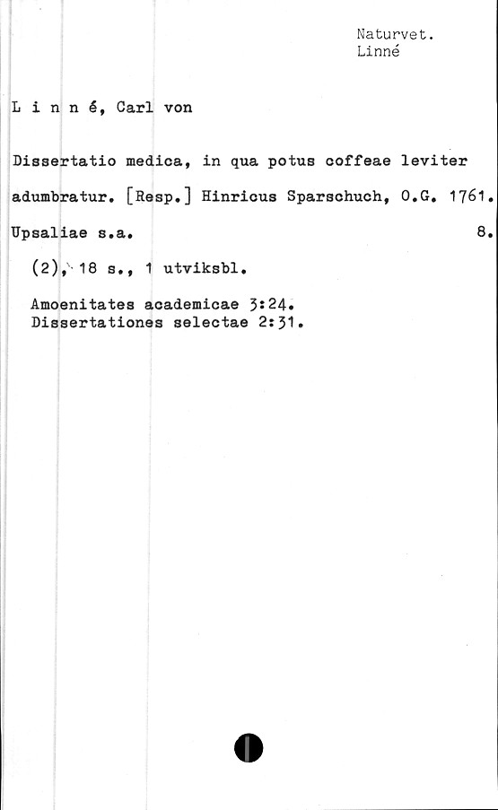  ﻿Naturvet.
Linné
Linné, Carl von
Dissertatio medica, in qua potus coffeae
adumbratur. [Resp.] Hinrious Sparschuch,
Upsaliae s.a.
(2), 18 s., 1 utviksbl.
Amoenitates academicae 3*24.
Dissertationes selectae 2:31.
leviter
0.G. 1761.
8.