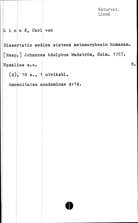  ﻿Naturvet.
Linné
Linné, Carl von
Dissertatio medica sistens metamorphosin humanam.
[Resp.] Johannes Adolphus Wadström, Holm. 1767»
Upsaliae s.a.	8.
(4), 18 s., 1 utviksbl.
Amoenitates academicae 4*14