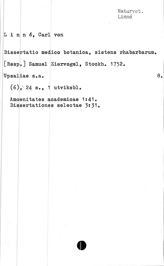  ﻿Naturvet.
Linné
Linné, Carl von
Dissertatio medico botanica, sistens rhabarbarum.
[Resp.] Samuel Ziervogel, Stockh. 1752.
Upsaliae s.a.	8.
(6),' 24 s., 1 utviksbl.
Amoenitates academicae 1:41»
Dissertationes selectae 3*51»