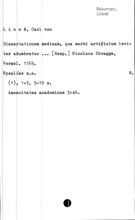  ﻿Naturvet.
Linné
Linné, Carl von
Dissertationem medicam, qua morbi artificium levi-
ter adumbratur ... [Resp.] Nicolaus Skragge,
Vermel. 1765•
TJpsaliae s.a.	8.
(I)t 1-3, 5-
Amoenitates
12 s.
academicae 3*46.