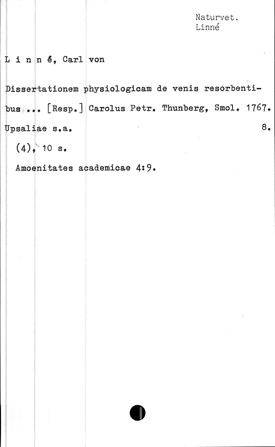  ﻿Naturvet.
Linné
Linné, Carl von
Dissertationem physiologicam de venis resorbenti-
bus ... [Resp.] Carolus Petr. Thunberg, Smol. 17^7
Upsaliae s.a.	8
(4)* 10 s.
Amoenitates academicae 4*9»