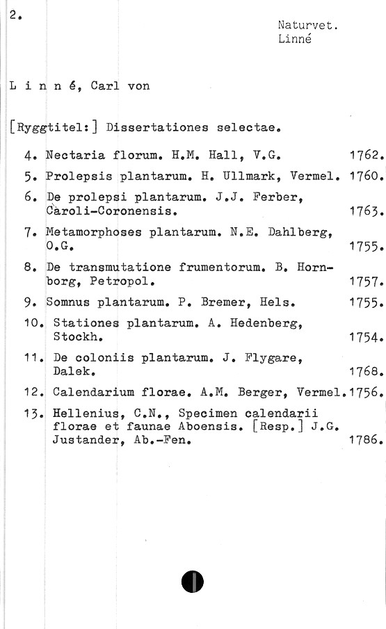 ﻿2
Naturvet.
Linné
Linné, Carl von
[Ryggtitel:] Dissertationes selectae.
4.	Nectaria florum. H.M. Hall, V.G.	1762.
5.	Prolepsis plantarum. H. Ullmark, Yermel. 1760.
6.	De prolepsi plantarum. J.J. Ferber,
Cäroli-Coronensis.	1763.
7.	Metamorphoses plantarum. N.E. Dahlberg,
O.G.	1755.
8.	De transmutatione frumentorum. B. Horn-
borg, Petropol.	1757.
9.	Somnus plantarum. P. Bremer, Hels.	1755»
10.	Stationes plantarum. A. Hedenberg,
Stockh.	1754.
11.	De ooloniis plantarum. J. Flygare,
Dalek.	1768.
12.	Calendarium florae. A.M. Berger, Vermel.1756.
13.	Hellenius, C.N., Specimen calendarii
florae et faunae Aboensis. [Resp.] J.G.
Justander, Ab.-Fen.	1786.