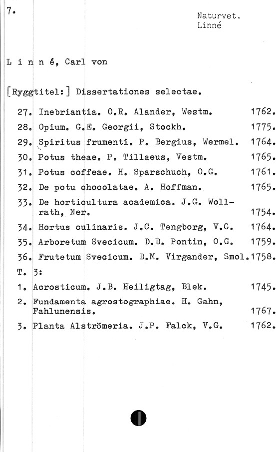  ﻿7
Naturvet.
Linné
Linné, Carl von
[Ryggtitels] Dissertationes aelectae.
27.	Inebriantia. 0,R. Alander, Westm.	1762.
28.	Opium. G.E. Georgii, Stockh.	1775»
29.	Spiritus frumenti. P. Bergius, Wermel. 1764.
30.	Potus theae. P. Tillaeus, Vestm.	1765»
31.	Potus coffeae. H. Sparschuch, O.G.	1761.
32.	De potu chocolatae. A. Hoffman.	1765.
33* De horticultura academica. J.G. Woll-
rath, Ner.	1754.
34.	Hortus culinaris. J.C. Tengborg, V.G. 1764.
35.	Arboretum Svecicum. D.D. Pontin, O.G. 1759.
36.	Frutetum Svecicum. D.M. Virgander, Smol.1758.
T. 3:
1.	Acrosticum. J.B.	Heiligtag,	Blek.	1745.
2.	Fundamenta agrostographiae. H. Gahn,
Fahlunensis.	1767.
3.	Planta Alströmeria.	J.P.	Falck,	V.G.	1762.