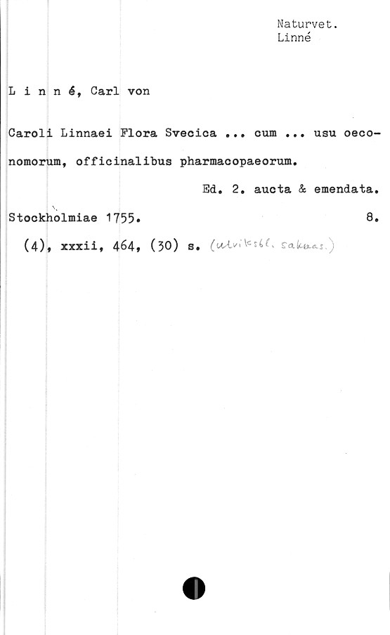  ﻿Naturvet.
Linné
Linné, Carl von
Caroli Linnaei Flora Svecioa ... cum ... usu oeco-
nomorum, officinalibus pharmacopaeorum.
Bd. 2. aucta & emendata.
Stockholmiae 1755»	8,
(4)» xxxii, 4é4, (30) s.	i