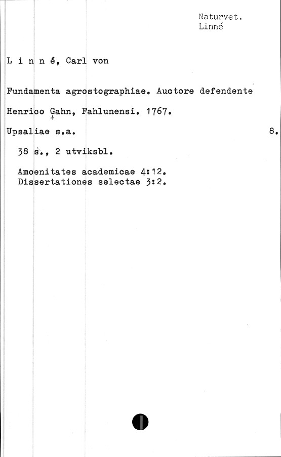  ﻿Naturvet.
Linné
Linné, Carl von
Fundamenta agrostographiae. Auotore defendente
Henrico Gahn, Fahlunensi. 1767*
Upsaliae s.a.
38 s., 2 utviksbl,
Amoenitates academicae 4s12.
Dissertationes selectae 3*2.