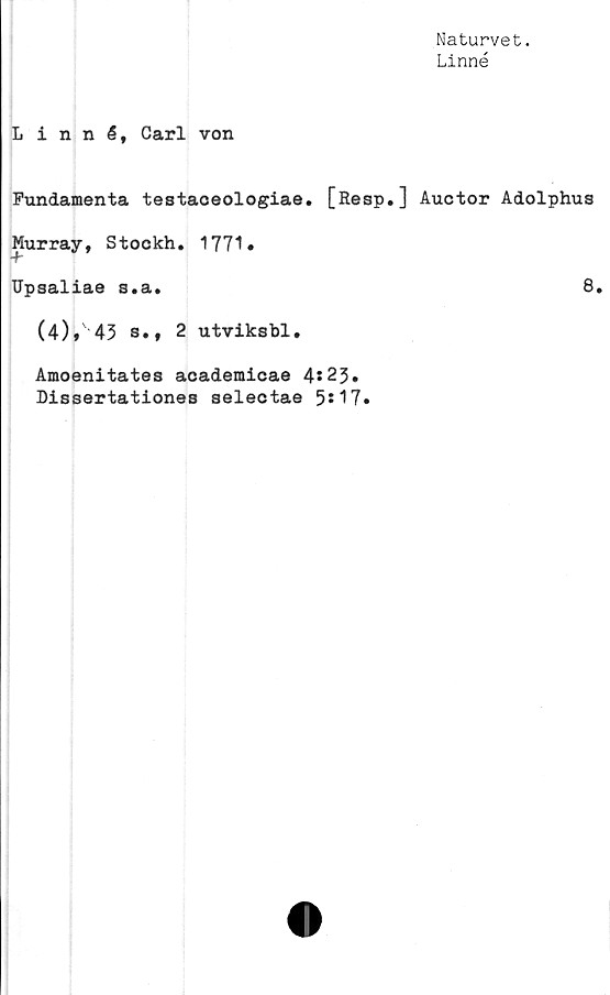  ﻿Naturvet.
Linné
Linné, Carl von
Fundamenta testaceologiae. [Resp.] Auctor Adolphus
Murray, Stockh. 1771»
Upsaliae s.a.	8.
(4), 43 s., 2 utviksbl.
Amoenitates academicae 4s23.
Dissertationes selectae 5*17.