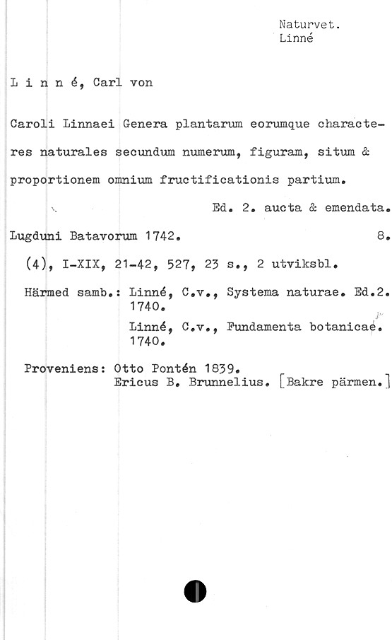  ﻿Naturvet.
Linné
Linné, Carl von
Caroli Linnaei Genera plantarum eorumque characte-
res naturales seoundum numerum, figuram, situm &
proportionem omnium fructificationis partium.
K	Ed. 2. aueta & emendata.
Lugduni Batavorum 1742.	8.
(4), I-XIX, 21-42, 527, 23 s., 2 utviksbl.
Härmed samb.: Linné, C.v., Systema naturae. Ed.2.
1740.
Linné, C.v., Fundamenta botanicae.
1740.
Proveniens: Otto Pontén 1839.
Ericus B. Brunnelius. [Bakre pärmen.]