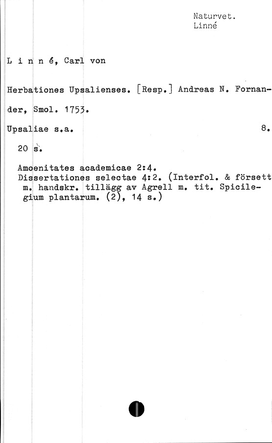  ﻿Naturvet.
Linné
Linné, Carl von
Herbationes Upsalienses. [Resp.] Andreas N. Fornan-
der, Smol. 1753»
Upsaliae s.a.
8.
20 s.
Amoenitates academicae 2:4.
Dissertationes selectae 4*2. (interfol. & försett
m. handskr. tillägg av Agrell m. tit. Spicile-
gium plantarum. (2), 14 s.)