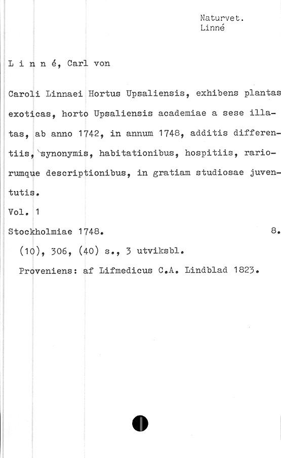  ﻿Naturvet.
Linné
Linné, Carl von
Caroli Linnaei Hortus Upsaliensis, exhibens plantas
exoticas, horto Upsaliensis academiae a sese illa-
tas, ab anno 1742, in annum 1748, additis differen-
tiis,'synonymis, habitationibus, hospitiis, rario-
rumque descriptionibus, in gratiam studiosae juven-
tutis.
Vol. 1
Stockholmiae 1748.	8.
(10), 306, (40) s., 3 utviksbl.
Proveniens: af Lifmedicus C*A. Lindblad 1823.