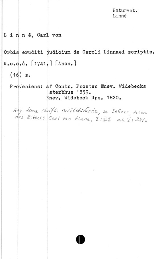  ﻿Naturvet.
Linné
Linné, Carl von
Orbis eruditi judicium de Caroli Linnaei scriptis.
U.o.o.å. [1741.] [Anon.]
(16) s.
Proveniens: af Contr. Prosten Enev. Widebecks
sterbhus 1859»
Enev. Widebeck Ups. 1820.
Ay c/enna.	rfr/fö	r<zrUUs*<Lrä.(L Se &Un.
Ca-sl *0*J.-JUg «A I» i#7.
