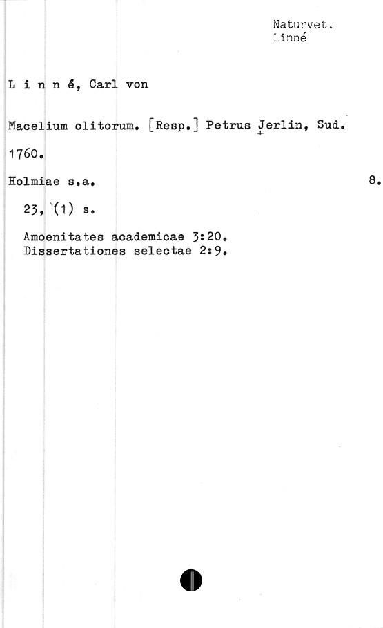 ﻿Naturvet.
Linné
Linné, Carl von
Macelium olitorum. [Resp.] Petrus Jerlin, Sud.
1760.
Holmiae s.a.
23, '(1) a.
Amoenitates academicae 3*20.
Dissertationes selectae 2:9.