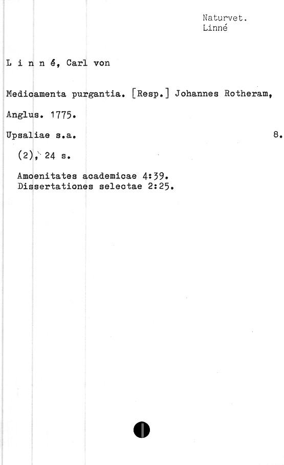  ﻿Naturvet.
Linné
Linné, Carl von
Medioamenta purgantia. [Resp.] Johannes Rotheram,
Anglus. 1775»
Upsaliae s.a.	8.
(2), 24 s.
Amoenitates academicae 4*39.
Dissertationes selectae 2:25.