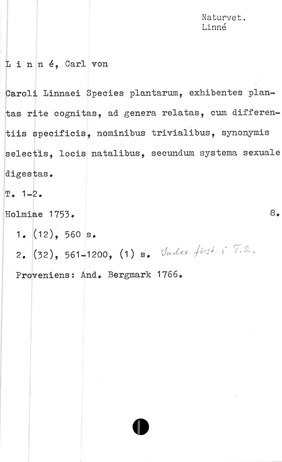  ﻿Naturvet.
Linné
Linné, Carl von
Caroli Linnaei Species plantarum, exhibentes plan-
tas rite cognitas, ad genera relatas, cum differen-
tiis specificis, nominibus trivialibus, synonymis
selectis, locis natalibus, secundum systema sexuale
digestas.
T. 1-2.
Holmiae 1753»	8»
1.	(12), 560 s.
2.	(32), 561-1200, (1) s. 'd*'t** fa* «'
Proveniens: And. Bergmark 1766.