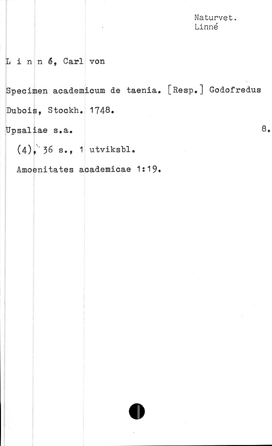  ﻿Naturvet.
Linné
Linné, Carl von
Specimen academicum de taenia. [Resp.] Godofredus
Dubois, Stockh. 1748.
Upsaliae s.a.	8.
(4)* 36 s., 1 utviksbl.
Amoenitates academicae 1:19»