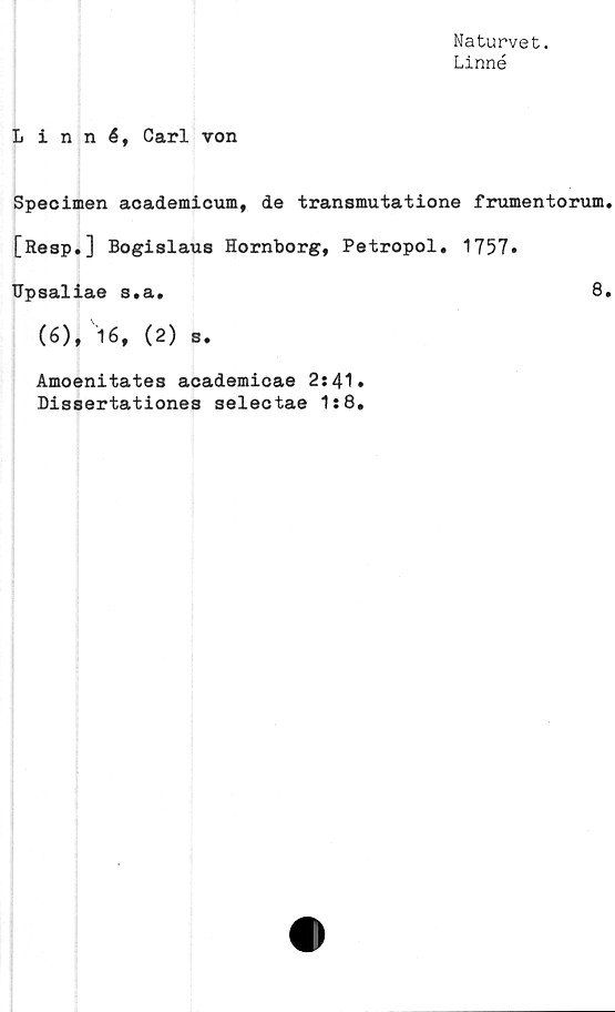 ﻿Naturvet.
Linné
Linné, Carl von
Specimen academicum, de transmutatione frumentorum
[Resp.] Bogislaus Hornborg, Petropol. 1757.
Upsaliae s.a.	8
(6), 16, (2) s.
Amoenitates academicae 2s 41.
Dissertationes selectae 1:8.