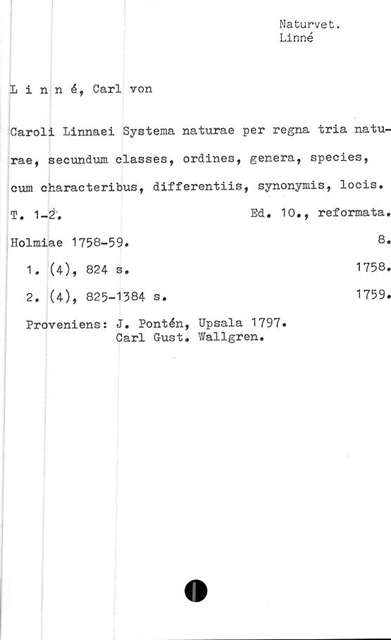  ﻿Naturvet.
Linné
Linné, Carl von
Caroli Linnaei Systema naturae per regna tria natu-
rae, secundum classes, ordines, genera, species,
cum characteribus, differentiis, synonymis, locis.
T. 1-2.	Ed. 10., reformata.
Holmiae 1758-59.	8.
1. (4), 824 s.	1758.
2. (4), 825-1384 s.	1759.
Proveniens: J. Pontén, Upsala 1797.
Carl G-ust. Wallgren.