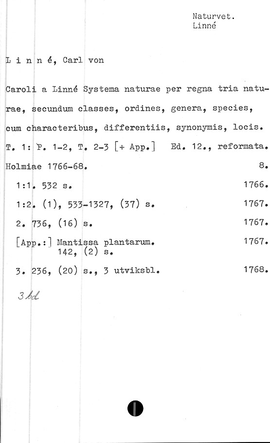  ﻿Naturvet.
Linné
Linné, Carl von
Caroli a Linné Systema naturae per regna tria natu-
rae, secundum classes, ordines, genera, species,
cum characteribus, differentiis, synonymis, locis.
T. 1: L. 1-2, T. 2-3 [+ App.]	Ed. 12,, reformata
Holmiae 1766-68.	8
1:1. 532 s.	1766
1:2. (1), 533-1327, (37) s.	1767
2. 736, (16) s.	1767
[App.:] Mantissa plantarum. 142, (2) s.	1767
3. 236, (20) s., 3 utviksbl.	1768,
3M	
