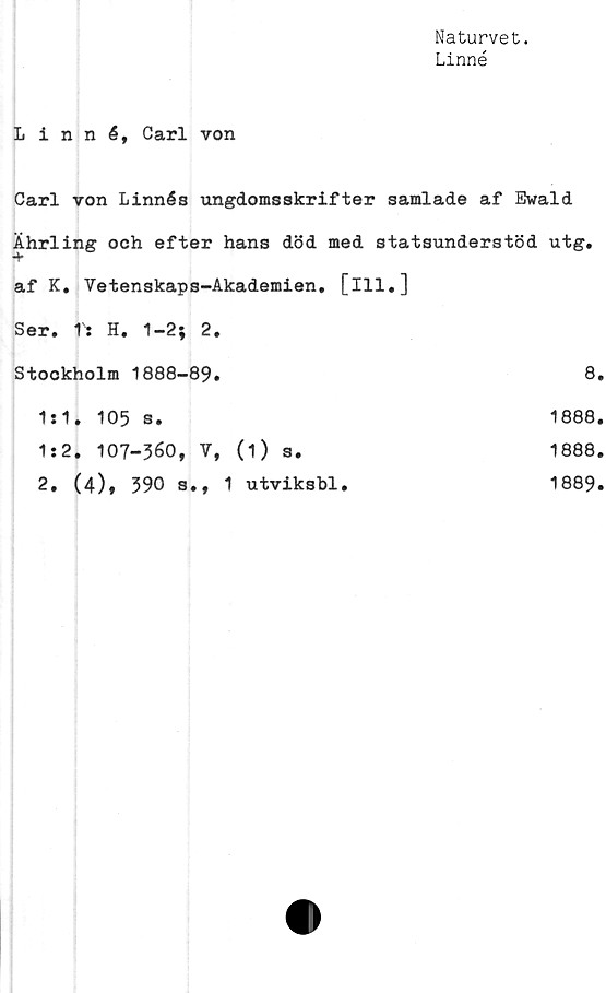  ﻿Naturvet.
Linné
Linné, Carl von
Carl von Linnés ungdomsskrifter samlade af Ewald
Ährling och efter hans död med statsunderstöd utg.
af K. Vetenskaps-Akademien. [ill.]
Ser. T: H. 1-2; 2.
Stockholm 1888-89.	8
1*1. 105 s.	1888
1:2. 107-360, V, (1) s.	1888
2. (4)» 390 s., 1 utviksbl.	1889
