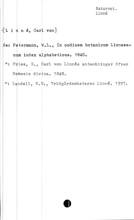  ﻿Naturvet.
Linné
■»•[Linné, Carl von]
Ses Petermann, W.L., In codicem botanicum Linnaea-
num index alphabeticus. 1840.
Fries, S., Carl von Linnés anteckningar öfver
Nemesis divina. 1848.
Landell, N.E,, Trädgårdsmästaren Linné. 1997.