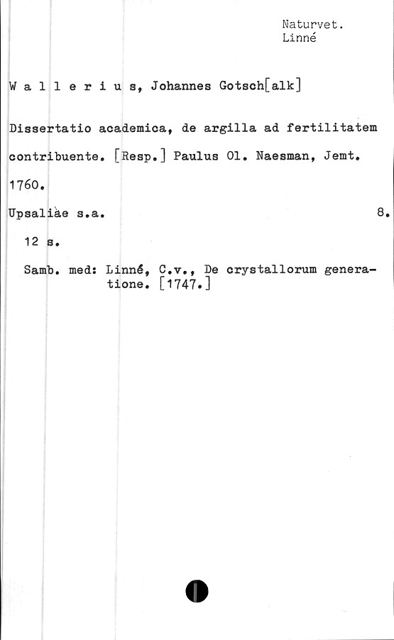  ﻿Naturvet.
Linné
Wallerius, Johannes Gotsch[alk]
Dissertatio academica, de argilla ad fertilitatem
contribuente. [Resp.] Paulus 01. Naesman, Jemt.
1760.
Upsaliäe s.a.	8.
12 s.
Samb. med: Linné, C.v., De crystallorum genera-
tione. [1747«]
