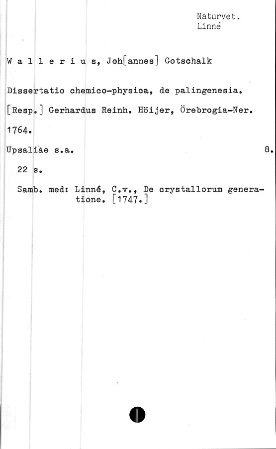 ﻿Naturvet.
Linné
Wallerius, Joh[annes] Gotschalk
Dissertatio chemico-physica, de palingenesia.
[Resp.] Gerhardus Reinh. Höijer, Örebrogia-Ner.
1764.
Hpsaliäe s.a.	8.
22 s.
Samb. med: Linné, C.v., De crystallorum genera-
tione. [1747.]