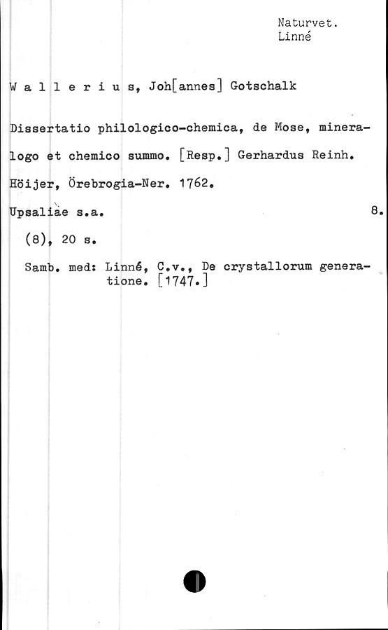  ﻿Naturvet.
Linné
Wallerius, Joh[annes] Gotschalk
Dissertatio philologico-chemica, de Mose, minera-
logo et chemico summo. [Resp.] Gerhardus Reinh.
Höijer, Örebrogia-Ner. 1762.
Upsaliae s.a.	8.
(8), 20 s.
Samb
med: Linné, C.v., De crystallorum genera-
tione. [1747.]