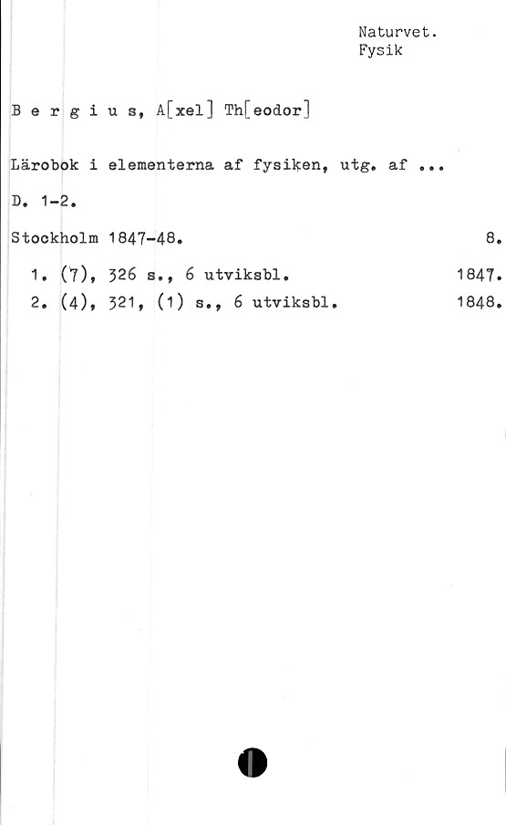  ﻿Naturvet.
Fysik
Bergius, A[xel] Th[eodor]
Lärobok i elementerna af fysiken, utg. af ...
D. 1-2.
Stockholm	1847-48.	8
1. (t),	326 s., 6 utviksbl.	1847
2. (4),	321, (1) s., 6 utviksbl.	1848