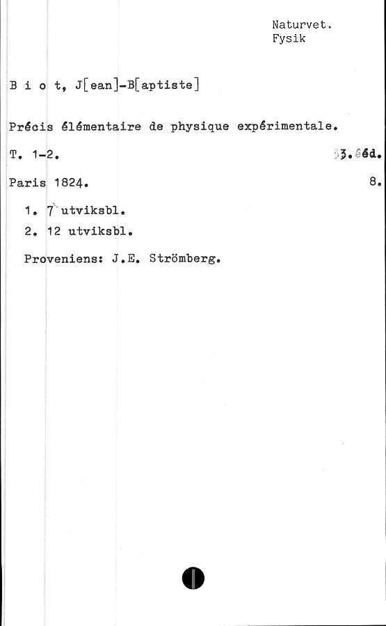  ﻿Naturvet.
Fysik
Biot, j[ean]-B[aptiste]
Précis élémentaire de physique expérimentale.
T. 1-2.
Paris 1824.
1.	7'utviksbl.
2.	12 utviksbl.
Proveniens: J.E.
Strömberg.
5. 4d.
8.