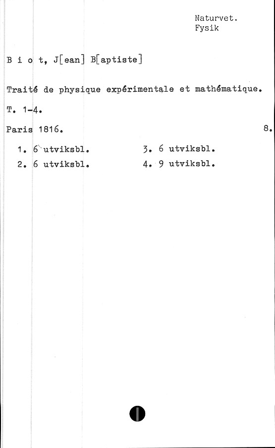  ﻿Naturvet.
Fysik
Biot, j[ean] B[aptiste]
Traité de physique expérimentale et mathématique.
T. 1-4.
Paris 1816.
1. 6 utviksbl.	3» 6 utviksbl.
2. 6 utviksbl.	4. 9 utviksbl.